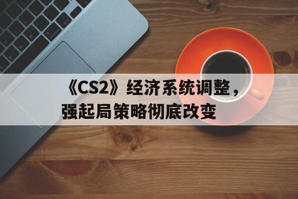 中国九游体育-《CS2》经济系统调整，强起局策略彻底改变