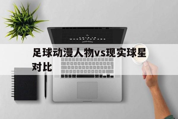 九游体育在线观看-足球动漫人物vs现实球星对比