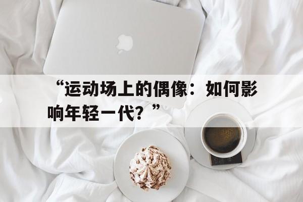 九游体育app官网-“运动场上的偶像：如何影响年轻一代？”的简单介绍