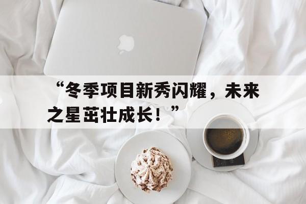 九游体育直播-关于“冬季项目新秀闪耀，未来之星茁壮成长！”的信息